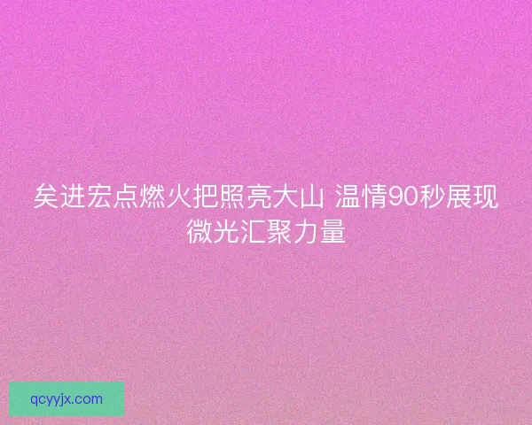 矣进宏点燃火把照亮大山 温情90秒展现微光汇聚力量
