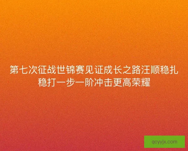 第七次征战世锦赛见证成长之路汪顺稳扎稳打一步一阶冲击更高荣耀
