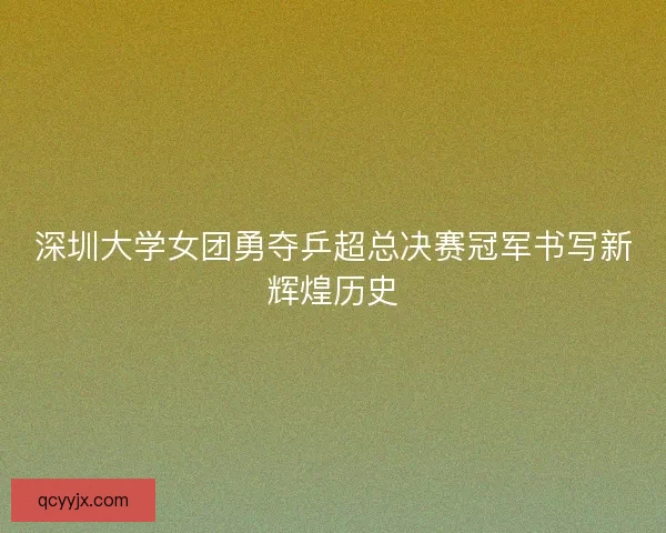 深圳大学女团勇夺乒超总决赛冠军书写新辉煌历史
