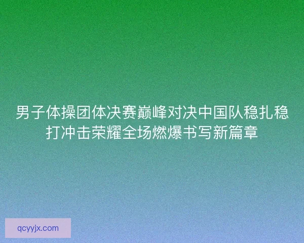 男子体操团体决赛巅峰对决中国队稳扎稳打冲击荣耀全场燃爆书写新篇章