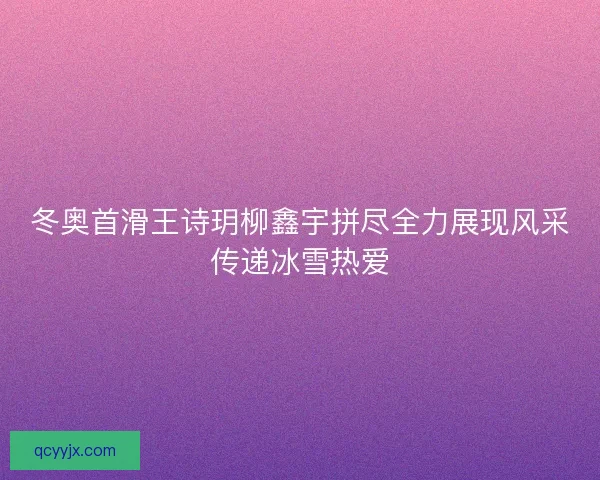 冬奥首滑王诗玥柳鑫宇拼尽全力展现风采传递冰雪热爱